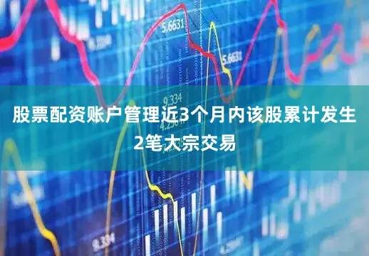 股票配资账户管理近3个月内该股累计发生2笔大宗交易