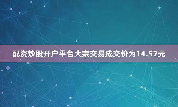 配资炒股开户平台大宗交易成交价为14.57元