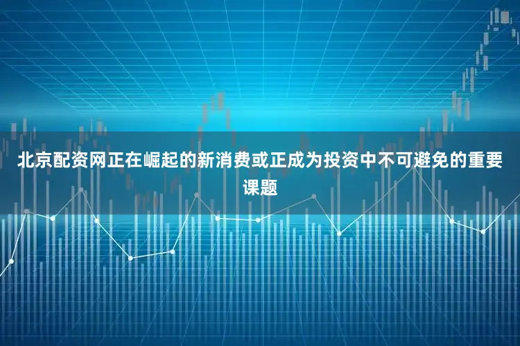 北京配资网正在崛起的新消费或正成为投资中不可避免的重要课题
