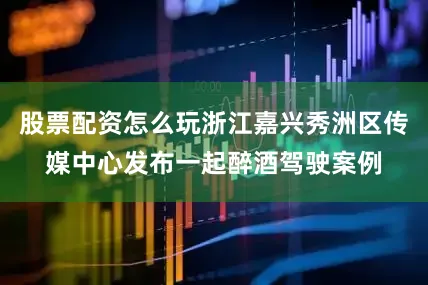 股票配资怎么玩浙江嘉兴秀洲区传媒中心发布一起醉酒驾驶案例