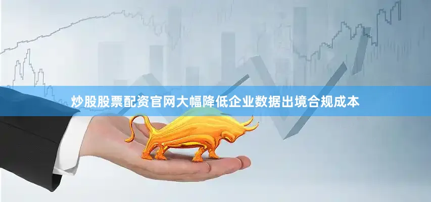 炒股股票配资官网大幅降低企业数据出境合规成本