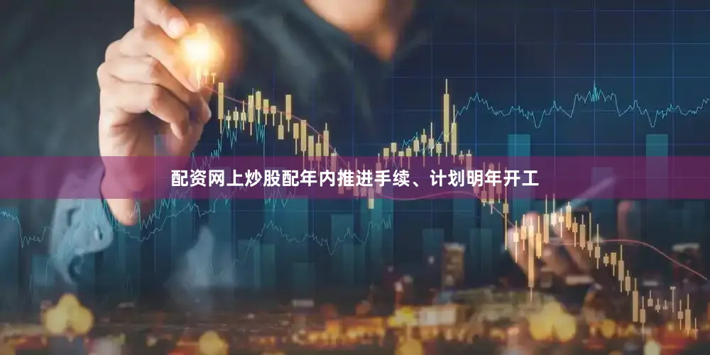 配资网上炒股配年内推进手续、计划明年开工