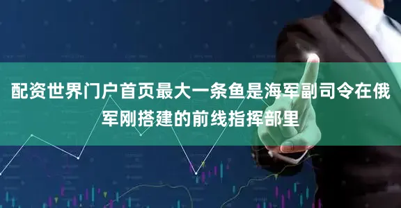 配资世界门户首页最大一条鱼是海军副司令在俄军刚搭建的前线指挥部里