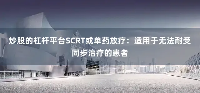 炒股的杠杆平台SCRT或单药放疗：适用于无法耐受同步治疗的患者