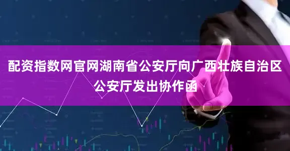 配资指数网官网湖南省公安厅向广西壮族自治区公安厅发出协作函