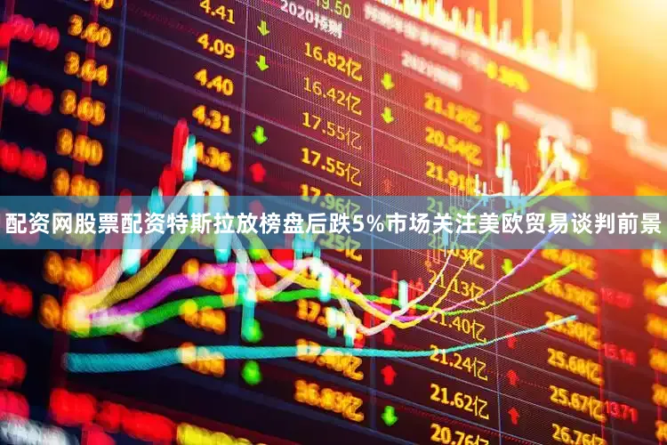 配资网股票配资特斯拉放榜盘后跌5%市场关注美欧贸易谈判前景