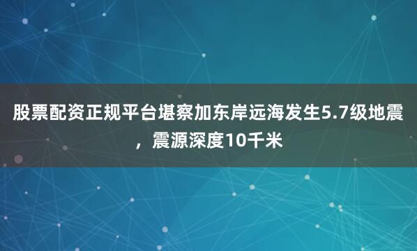 股票配资正规平台堪察加东岸远海发生5.7级地震，震源深度10千米