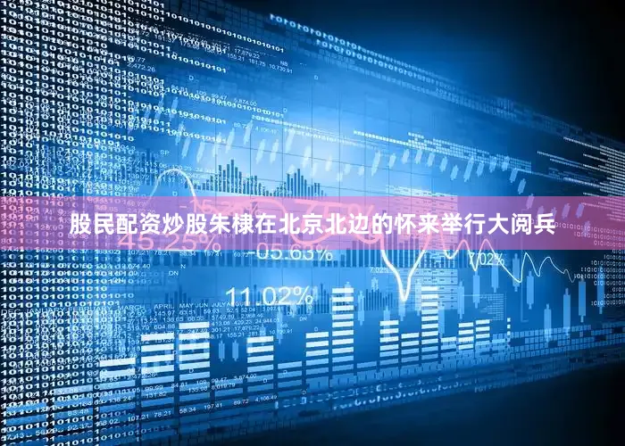 股民配资炒股朱棣在北京北边的怀来举行大阅兵