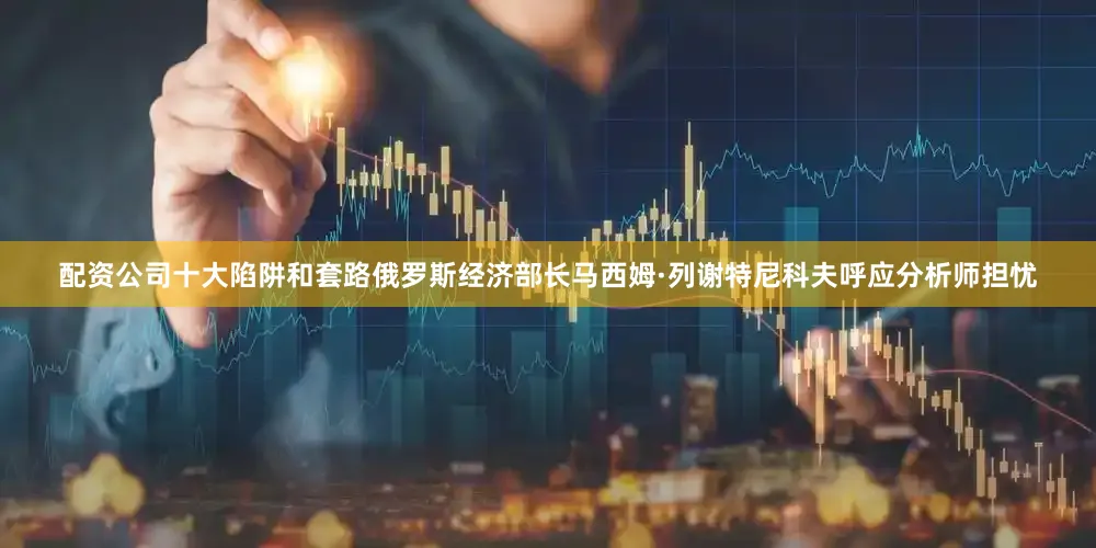 配资公司十大陷阱和套路俄罗斯经济部长马西姆·列谢特尼科夫呼应分析师担忧