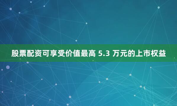 股票配资可享受价值最高 5.3 万元的上市权益